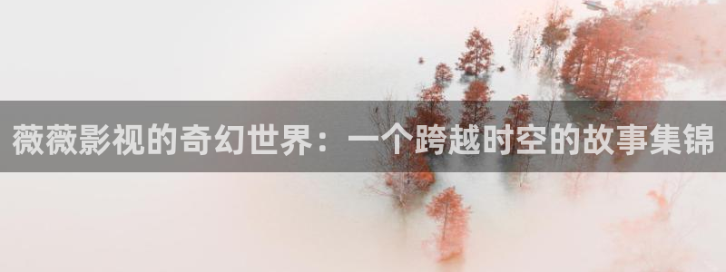 奇米在线视频二区：薇薇影视的奇幻世界：一个跨越时空的故事集锦